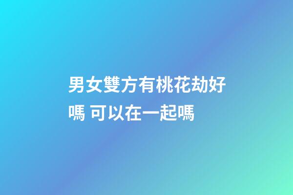 男女雙方有桃花劫好嗎 可以在一起嗎